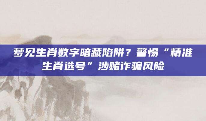 梦见生肖数字暗藏陷阱？警惕“精准生肖选号”涉赌诈骗风险