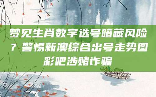 梦见生肖数字选号暗藏风险？警惕新澳综合出号走势图彩吧涉赌诈骗