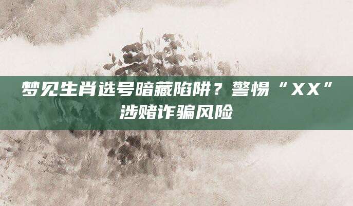 梦见生肖选号暗藏陷阱？警惕“XX”涉赌诈骗风险
