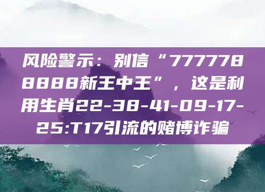 风险警示：别信“7777788888新王中王”，这是利用生肖22-38-41-09-17-25:T17引流的赌博诈骗