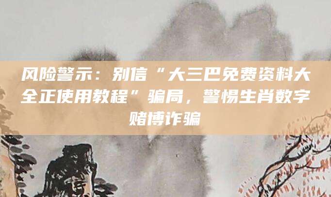 风险警示:别信“大三巴免费资料大全正使用教程”骗局,警惕生肖数字赌博诈骗