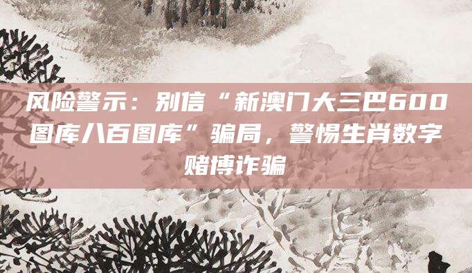 风险警示：别信“新澳门大三巴600图库八百图库”骗局，警惕生肖数字赌博诈骗