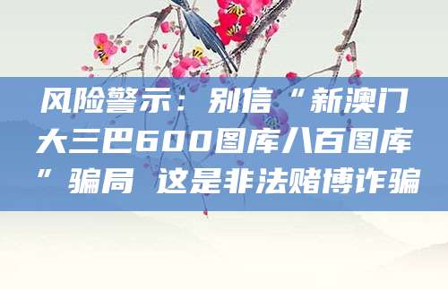 风险警示:别信“新澳门大三巴600图库八百图库”骗局 这是非法赌博诈骗