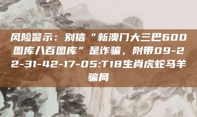 风险警示：别信“新澳门大三巴600图库八百图库”是诈骗，附带09-22-31-42-17-05:T18生肖虎蛇马羊骗局