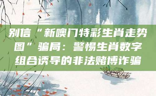 别信“新噢门特彩生肖走势图”骗局：警惕生肖数字组合诱导的非法赌博诈骗