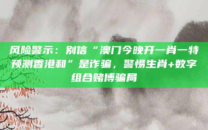 风险警示：别信“澳门今晚开一肖一特预测香港和”是诈骗，警惕生肖+数字组合赌博骗局