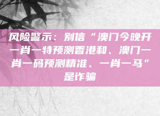 风险警示：别信“澳门今晚开一肖一特预测香港和、澳门一肖一码预测精准、一肖一马”是诈骗