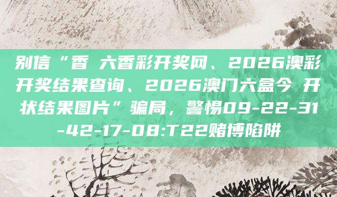 别信“香淃六香彩开奖网、2026澳彩开奖结果查询、2026澳门六盒今睌开状结果图片”骗局，警惕09-22-31-42-17-08:T22赌博陷阱