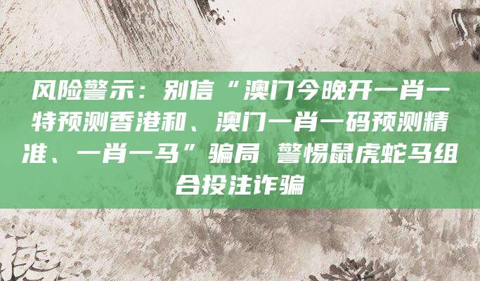 风险警示：别信“澳门今晚开一肖一特预测香港和、澳门一肖一码预测精准、一肖一马”骗局 警惕鼠虎蛇马组合投注诈骗