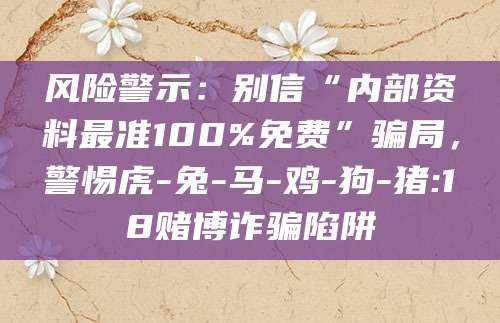 风险警示：别信“内部资料最准100%免费”骗局，警惕虎-兔-马-鸡-狗-猪:18赌博诈骗陷阱