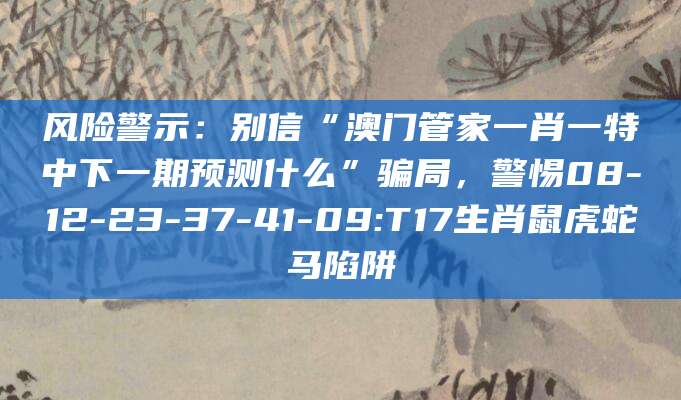 风险警示：别信“澳门管家一肖一特中下一期预测什么”骗局，警惕08-12-23-37-41-09:T17生肖鼠虎蛇马陷阱