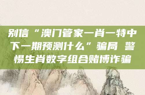 别信“澳门管家一肖一特中下一期预测什么”骗局 警惕生肖数字组合赌博诈骗