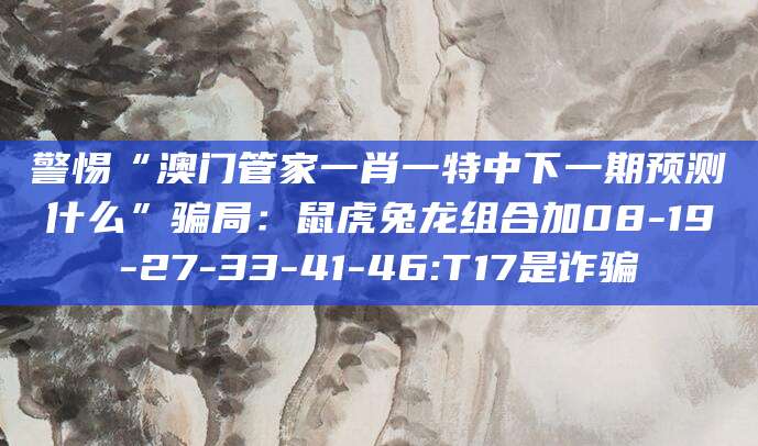 警惕“澳门管家一肖一特中下一期预测什么”骗局：鼠虎兔龙组合加08-19-27-33-41-46:T17是诈骗