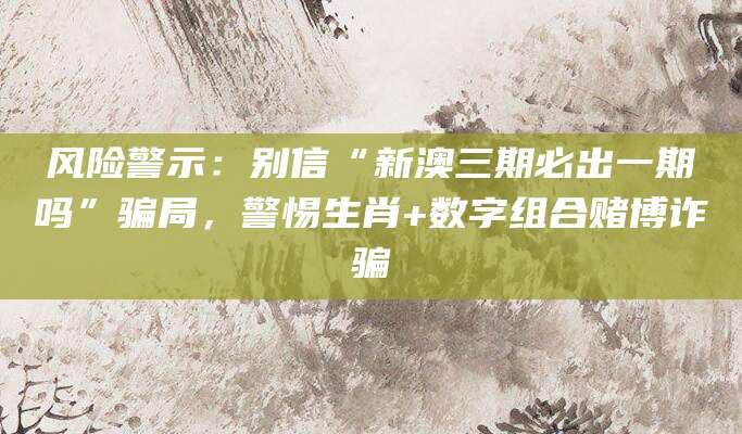 风险警示：别信“新澳三期必出一期吗”骗局，警惕生肖+数字组合赌博诈骗