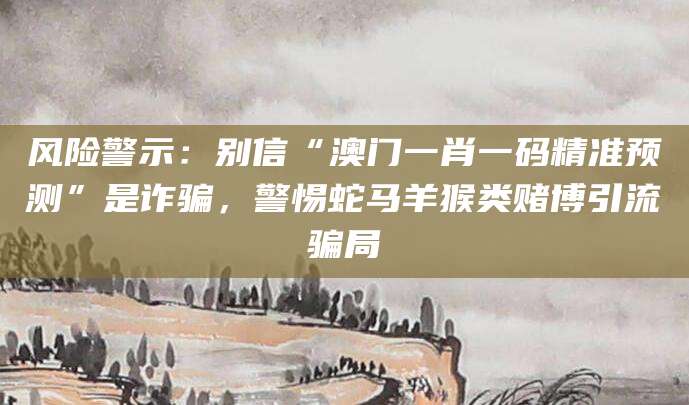 风险警示：别信“澳门一肖一码精准预测”是诈骗，警惕蛇马羊猴类赌博引流骗局