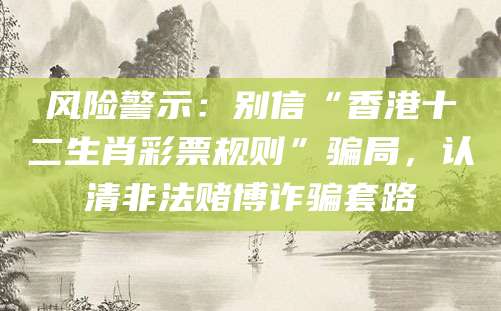 风险警示：别信“香港十二生肖彩票规则”骗局，认清非法赌博诈骗套路