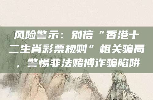 风险警示：别信“香港十二生肖彩票规则”相关骗局，警惕非法赌博诈骗陷阱