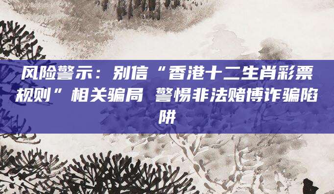 风险警示：别信“香港十二生肖彩票规则”相关骗局 警惕非法赌博诈骗陷阱
