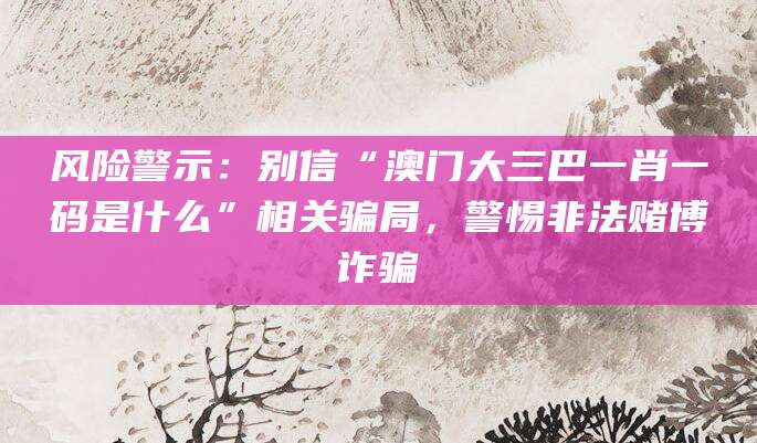 风险警示：别信“澳门大三巴一肖一码是什么”相关骗局，警惕非法赌博诈骗