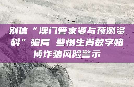 别信“澳门管家婆与预测资料”骗局 警惕生肖数字赌博诈骗风险警示