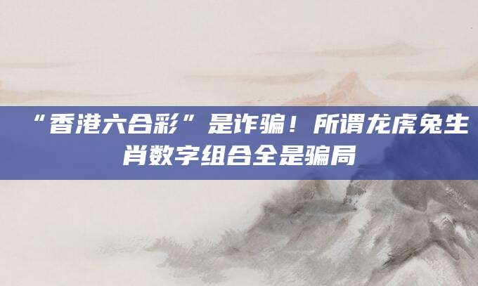 “香港六合彩”是诈骗！所谓龙虎兔生肖数字组合全是骗局