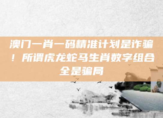 澳门一肖一码精准计划是诈骗！所谓虎龙蛇马生肖数字组合全是骗局