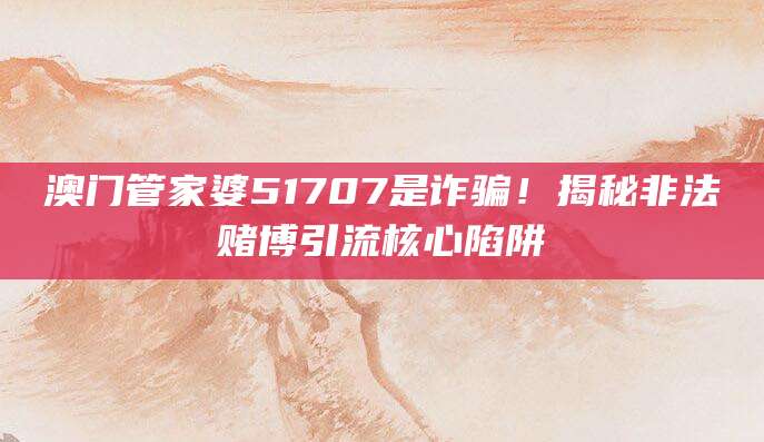 澳门管家婆51707是诈骗!揭秘非法赌博引流核心陷阱