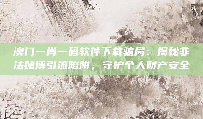 澳门一肖一码软件下载骗局:揭秘非法赌博引流陷阱,守护个人财产安全