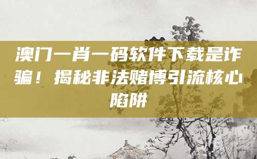 澳门一肖一码软件下载是诈骗!揭秘非法赌博引流核心陷阱