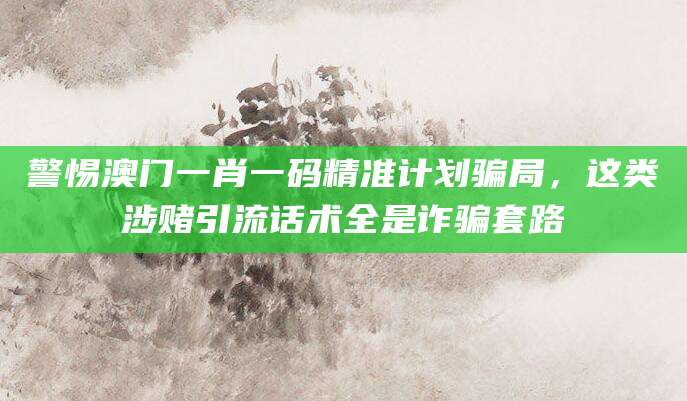 警惕澳门一肖一码精准计划骗局，这类涉赌引流话术全是诈骗套路