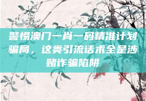警惕澳门一肖一码精准计划骗局,这类引流话术全是涉赌诈骗陷阱
