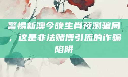 警惕新澳今晚生肖预测骗局，这是非法赌博引流的诈骗陷阱