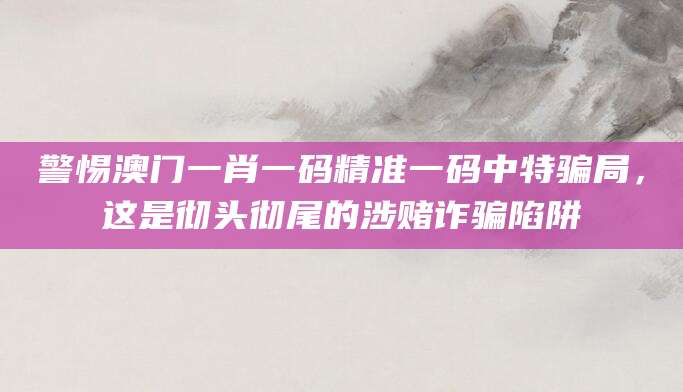 警惕澳门一肖一码精准一码中特骗局，这是彻头彻尾的涉赌诈骗陷阱