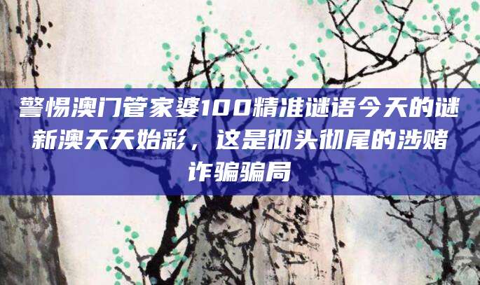警惕澳门管家婆100精准谜语今天的谜新澳天天始彩，这是彻头彻尾的涉赌诈骗骗局