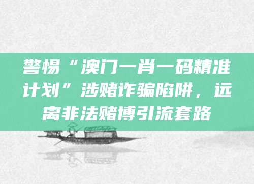 警惕“澳门一肖一码精准计划”涉赌诈骗陷阱，远离非法赌博引流套路