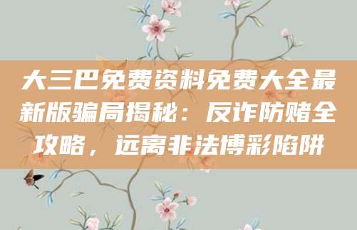 大三巴免费资料免费大全最新版骗局揭秘：反诈防赌全攻略，远离非法博彩陷阱