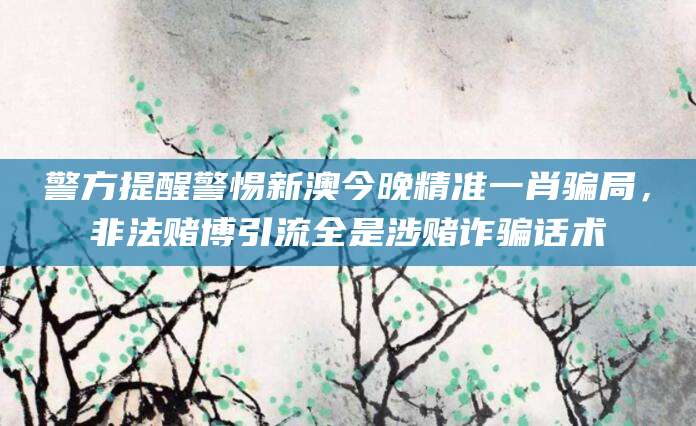 警方提醒警惕新澳今晚精准一肖骗局，非法赌博引流全是涉赌诈骗话术