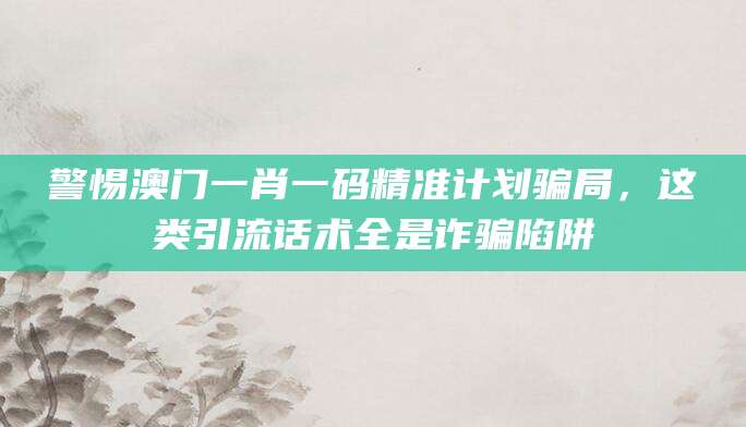 警惕澳门一肖一码精准计划骗局，这类引流话术全是诈骗陷阱