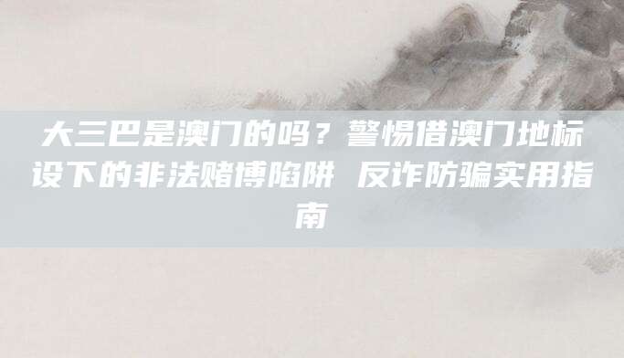 大三巴是澳门的吗？警惕借澳门地标设下的非法赌博陷阱 反诈防骗实用指南