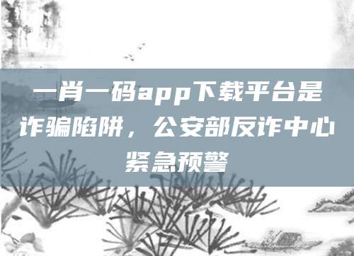 一肖一码app下载平台是诈骗陷阱,公安部反诈中心紧急预警