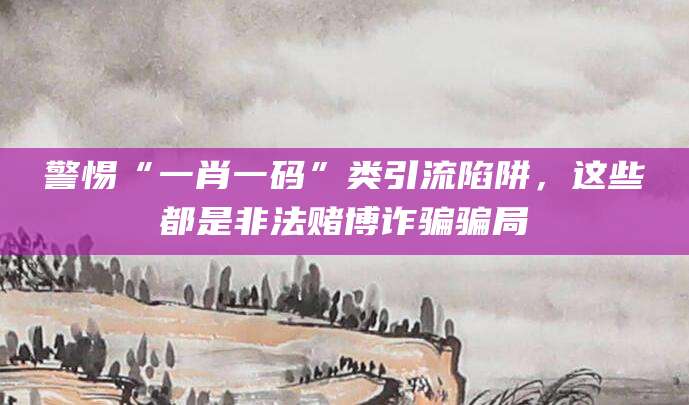 警惕“一肖一码”类引流陷阱，这些都是非法赌博诈骗骗局