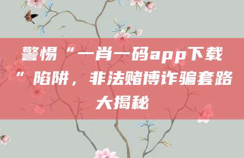 警惕“一肖一码app下载”陷阱,非法赌博诈骗套路大揭秘