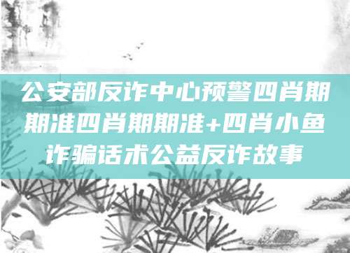 公安部反诈中心预警四肖期期准四肖期期准+四肖小鱼诈骗话术公益反诈故事