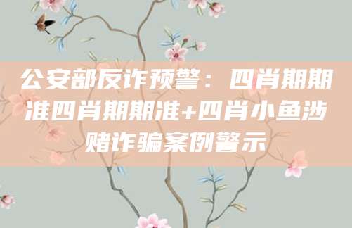 公安部反诈预警:四肖期期准四肖期期准+四肖小鱼涉赌诈骗案例警示