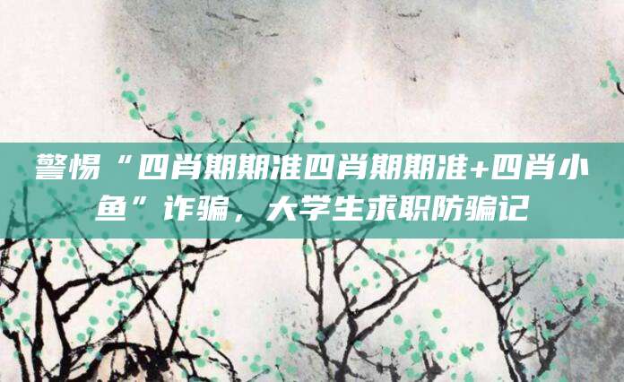 警惕“四肖期期准四肖期期准+四肖小鱼”诈骗,大学生求职防骗记