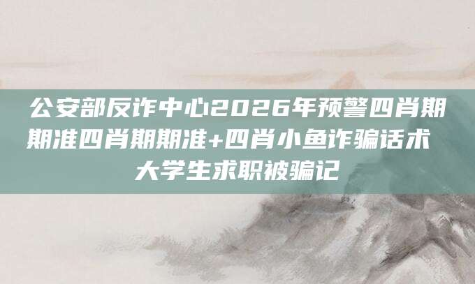 公安部反诈中心2026年预警四肖期期准四肖期期准+四肖小鱼诈骗话术 大学生求职被骗记