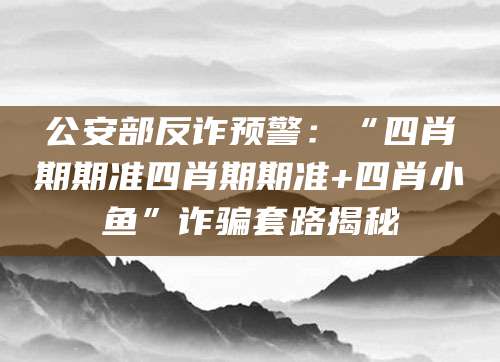 公安部反诈预警:“四肖期期准四肖期期准+四肖小鱼”诈骗套路揭秘
