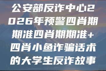 公安部反诈中心2026年预警四肖期期准四肖期期准+四肖小鱼诈骗话术的大学生反诈故事