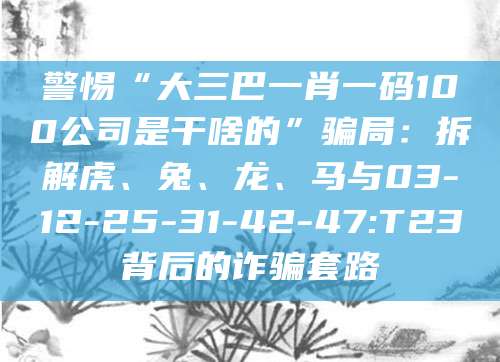 警惕“大三巴一肖一码100公司是干啥的”骗局：拆解虎、兔、龙、马与03-12-25-31-42-47:T23背后的诈骗套路