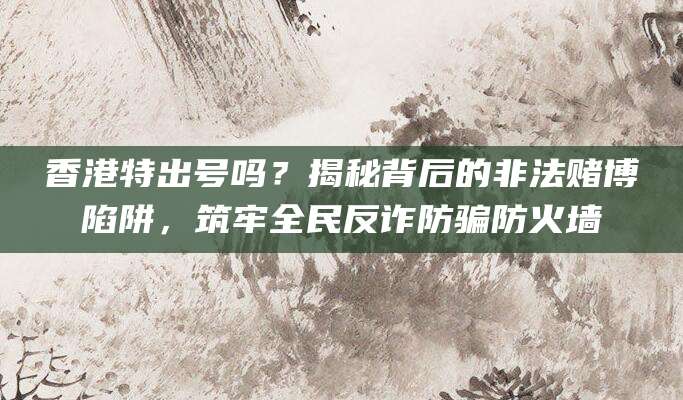 香港特出号吗？揭秘背后的非法赌博陷阱，筑牢全民反诈防骗防火墙